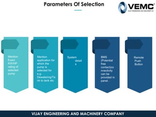 Mention
Exact
KW/HP
rating of
selected
pump
System
detail
s
BMS
(Potential
free
contact)co
nnectivity
can be
provided in
panel .
Remote
Push
Button
Mention
application for
which the
pump is
selected for
e.g.
Dewatering/Ta
nk to tank etc
Parameters Of Selection
VIJAY ENGINEERING AND MACHINERY COMPANY
 