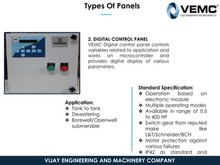 Types Of Panels
2. DIGITAL CONTROL PANEL
VEMC Digital control panel controls
variables related to application and
works on microcontroller and
provides digital display of various
parameters.
Application:
❖ Tank to tank
❖ Dewatering
❖ Borewell/Openwell
submersible
Standard Specification:
❖ Operation based on
electronic module
❖ Multiple operating modes
❖ Available in range of 0.5
to 400 HP
❖ Switch gear from reputed
make like
L&T/Schneider/BCH
❖ Motor protection against
various failures
❖ IP42 as standard and
IP52/IP54/IP55 as optional
VIJAY ENGINEERING AND MACHINERY COMPANY
 