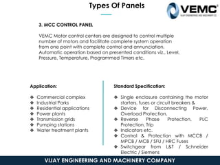 Types Of Panels
3. MCC CONTROL PANEL
VEMC Motor control centers are designed to control multiple
number of motors and facilitate complete system operation
from one point with complete control and annunciation.
Automatic operation based on presented conditions viz., Level,
Pressure, Temperature, Programmed Timers etc.
Application:
❖ Commercial complex
❖ Industrial Parks
❖ Residential applications
❖ Power plants
❖ Transmission grids
❖ Pumping stations
❖ Water treatment plants
Standard Specification:
❖ Single enclosure containing the motor
starters, fuses or circuit breakers &
❖ Device for Disconnecting Power,
Overload Protection,
❖ Reverse Phase Protection, PLC
Protection, Trip
❖ Indicators etc.
❖ Control & Protection with MCCB /
MPCB / MCB / SFU / HRC Fuses
❖ Switchgear from L&T / Schneider
Electric / Siemens
❖ CRCA sheet with 14/16 gauge
thickness
VIJAY ENGINEERING AND MACHINERY COMPANY
 