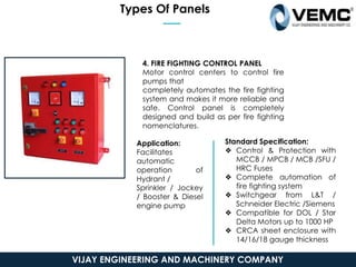 Types Of Panels
4. FIRE FIGHTING CONTROL PANEL
Motor control centers to control fire
pumps that
completely automates the fire fighting
system and makes it more reliable and
safe. Control panel is completely
designed and build as per fire fighting
nomenclatures.
Application:
Facilitates
automatic
operation of
Hydrant /
Sprinkler / Jockey
/ Booster & Diesel
engine pump
Standard Specification:
❖ Control & Protection with
MCCB / MPCB / MCB /SFU /
HRC Fuses
❖ Complete automation of
fire fighting system
❖ Switchgear from L&T /
Schneider Electric /Siemens
❖ Compatible for DOL / Star
Delta Motors up to 1000 HP
❖ CRCA sheet enclosure with
14/16/18 gauge thickness
VIJAY ENGINEERING AND MACHINERY COMPANY
 