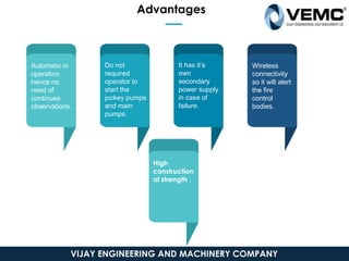 Automatic in
operation
hence no
need of
continues
observations.
Do not
required
operator to
start the
jockey pumps
and main
pumps.
It has it’s
own
secondary
power supply
in case of
failure.
Wireless
connectivity
so it will alert
the fire
control
bodies.
High
construction
al strength .
Advantages
VIJAY ENGINEERING AND MACHINERY COMPANY
 