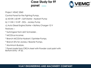 Case Study for FF
panel
VIJAY ENGINEERING AND MACHINERY COMPANY
Project :VEMC 2060
Control Panel for Fire Fighting Pumps,
a) 45 KW / 60 HP – Soft Starter - Hydrant Pump
b) 11 KW / 15 HP - DOL - Jockey Pump
c) Auto Diesel Engine Starter + Battery Charger-12 V
Features :-
* Switchgear from L&T/ Schneider .
* MCCB as Incomer.
* Branch MCCB for Hydrant / Sprinkler Pumps.
* Branch SFU for Jockey / Booster Pumps.
* Aluminium Busbars.
* Panel made from CRCA sheet with Powder coat paint with
Bottom Entry - IP 52.
 
