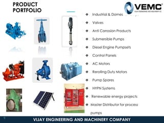 PRODUCT
PORTFOLIO
❖ Industrial & Domestic Pumps
❖ Valves
❖ Anti Corrosion Products
❖ Submersible Pumps
❖ Diesel Engine Pumpsets
❖ Control Panels
❖ AC Motors
❖ Rerolling Duty Motors
❖ Pump Spares
❖ HYPN Systems
❖ Renewable energy projects
❖ Master Distributor for process
pumps
VIJAY ENGINEERING AND MACHINERY COMPANY
9
 