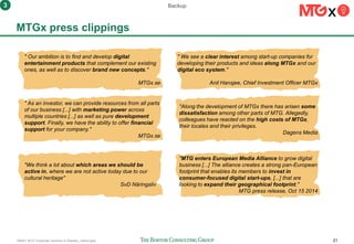 160401 BCG Corporate ventures in Sweden_vSend.pptx 21
MTGx press clippings
" Our ambition is to find and develop digital
entertainment products that complement our existing
ones, as well as to discover brand new concepts."
MTGx.se
" As an investor, we can provide resources from all parts
of our business [...] with marketing power across
multiple countries [...] as well as pure development
support. Finally, we have the ability to offer financial
support for your company."
MTGx.se
"We think a lot about which areas we should be
active in, where we are not active today due to our
cultural heritage"
SvD Näringsliv
" We see a clear interest among start-up companies for
developing their products and ideas along MTGx and our
digital eco system."
Anil Hansjee, Chief Investment Officer MTGx
"Along the development of MTGx there has arisen some
dissatisfaction among other parts of MTG. Allegedly,
colleagues have reacted on the high costs of MTGx,
their locales and their privileges.
Dagens Media
"MTG enters European Media Alliance to grow digital
business [...] The alliance creates a strong pan-European
footprint that enables its members to invest in
consumer-focused digital start-ups, [...] that are
looking to expand their geographical footprint."
MTG press release, Oct 15 2014
Backup3
 