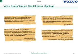 160401 BCG Corporate ventures in Sweden_vSend.pptx 23
Volvo Group Venture Capital press clippings
"Our focus is on areas in which technology-based
innovation results in solutions that improves the
profitability of our customers and enable new business
opportunities for the Volvo Group."
volvogroup.com
It became clear to us we are good [at] investing when we
can combine the capabilities of the group with a
company that has a new product that is ready for
market and ready to be scaled up. [...] That is where our
venture model works best.”
Johan Carlsson 2012,
Former president Volvo Group Venture Capital
Backup
"Decide where you want to take your bets as a
corporate, and which part of the industry you want to
specialise on. Specialising focus is the only way to drive
deal flow. You will never succeed as a passive investor.
The only way to succeed is by doing."
Johan Carlsson 2012,
Former president Volvo Group Venture Capital
"We look at the company’s potential and how we can
combine the assets of the company with the capabilities
of Volvo Group. To find these companies, we cooperate
with an extensive global network of entrepreneurs
and other investors"
volvogroup.com
3
 