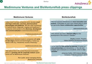 160401 BCG Corporate ventures in Sweden_vSend.pptx 25
Medimmune Ventures and BioVentureHub press clippings
"The hub exposes AstraZeneca to more innovation and
science. It stimulates an even more vibrant place to work
and generates future collaboration opportunities."
azbioventurehub.com
"[We] invest in private companies which develop small
and large molecules, vaccines, pharmaceutical
technologies and platforms. We also seek investments
in medical device, diagnostic, imaging and healthcare IT
companies which pertain to the discovery, development
and commercialization of pharmaceutical products."
medimmuneventures.com
Backup
Medimmune Ventures BioVentureHub
"This venture can have a decisive effect on the
development of life science in Sweden"
Birgitta Losman, President
Västra Götaland Development Board
"In our case the hub worked as planned. It's given us
new partnerships and interactions [...]. You can also
engage Astra employees as consultants, which is very
valuable."
Johannes Hulthe, CEO Antaros Medical,
Company at BioVenutreHub in 2015
"MedImmune Ventures invests in companies with early
to late stage products and technologies, in early (e.g.
seed) to late (e.g. mezzanine) rounds of financing."
medimmuneventures.com
"We believe that in the current financial environment,
there is a growing role for corporate venture capital
funds such as MedImmune Ventures"
Ron Laufer, senior managing director,
MedImmune Ventures
3
 