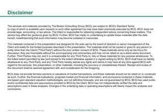 160401 BCG Corporate ventures in Sweden_vSend.pptx 26
The services and materials provided by The Boston Consulting Group (BCG) are subject to BCG's Standard Terms
(a copy of which is available upon request) or such other agreement as may have been previously executed by BCG. BCG does not
provide legal, accounting, or tax advice. The Client is responsible for obtaining independent advice concerning these matters. This
advice may affect the guidance given by BCG. Further, BCG has made no undertaking to update these materials after the date
hereof, notwithstanding that such information may become outdated or inaccurate.
The materials contained in this presentation are designed for the sole use by the board of directors or senior management of the
Client and solely for the limited purposes described in the presentation. The materials shall not be copied or given to any person or
entity other than the Client ("Third Party") without the prior written consent of BCG. These materials serve only as the focus for
discussion; they are incomplete without the accompanying oral commentary and may not be relied on as a stand-alone document.
Further, Third Parties may not, and it is unreasonable for any Third Party to, rely on these materials for any purpose whatsoever. To
the fullest extent permitted by law (and except to the extent otherwise agreed in a signed writing by BCG), BCG shall have no liability
whatsoever to any Third Party, and any Third Party hereby waives any rights and claims it may have at any time against BCG with
regard to the services, this presentation, or other materials, including the accuracy or completeness thereof. Receipt and review of
this document shall be deemed agreement with and consideration for the foregoing.
BCG does not provide fairness opinions or valuations of market transactions, and these materials should not be relied on or construed
as such. Further, the financial evaluations, projected market and financial information, and conclusions contained in these materials
are based upon standard valuation methodologies, are not definitive forecasts, and are not guaranteed by BCG. BCG has used public
and/or confidential data and assumptions provided to BCG by the Client. BCG has not independently verified the data and
assumptions used in these analyses. Changes in the underlying data or operating assumptions will clearly impact the analyses and
conclusions.
Disclaimer
 