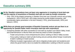 160401 BCG Corporate ventures in Sweden_vSend.pptx 2
Executive summary (II/II)
So far, Swedish corporations have not been very aggressive in investing in local start-ups
and the majority of acquisitions of Swedish start-ups are made by foreign companies
• Only ~20% of the largest companies in Sweden have their own corporate venture set-up today,
compared to ~33% in 2012 and ~40% today among the worlds largest companies, with
considerably higher penetration in the tech industry (~70%), pharmaceuticals (~65%) and
telecom (~55%)
While there are already good examples of Swedish Corporate venture set-ups there is an
opportunity for Sweden better match innovative start-ups with corporations
• Comparing Sweden with other successful CV and start-up clusters such Silicon Valley, Israel,
and Unternehmertum in Munich there are three key areas to further strengthen:
– Foster and promote a more entrepreneurial culture, building on Silicon Valley success
– Focus policy making to match private funding and pro-actively attract foreign investments
& talent, building on Israel success
– Effective incubator organizations with role to integrate private sector and academia and
where the government's role is to enable the collaboration, building on Munich success
3
4
 