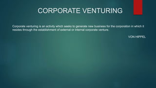 CORPORATE VENTURING 
Corporate venturing is an activity which seeks to generate new business for the corporation in which it 
resides through the establishment of external or internal corporate venture. 
VON HIPPEL 
 