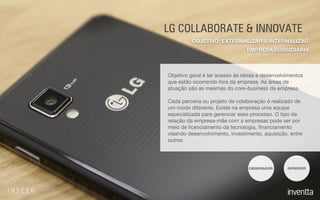 LG COLLABORATE & INNOVATE
Objetivo geral é ter acesso às ideias e desenvolvimentos
que estão ocorrendo fora da empresa. As áreas de
atuação são as mesmas do core-business da empresa.

Cada parceria ou projeto de colaboração é realizado de
um modo diferente. Existe na empresa uma equipe
especializada para gerenciar esse processo. O tipo de
relação da empresa-mãe com a empresas pode ser por
meio de licenciamento da tecnologia, ﬁnanciamento
visando desenvolvimento, investimento, aquisição, entre
outros
OBSERVADOR INOVADOR
EMPRESA SUBSIDIÁRIA
OBJETIVO: EXTERNALIZAR & INTERNALIZAR
 