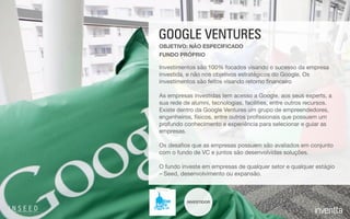 INVESTIDOR
GOOGLE VENTURES
Investimentos são 100% focados visando o sucesso da empresa
investida, e não nos objetivos estratégicos do Google. Os
investimentos são feitos visando retorno ﬁnanceiro

As empresas investidas tem acesso a Google, aos seus experts, a
sua rede de alumni, tecnologias, facilities, entre outros recursos.
Existe dentro da Google Ventures um grupo de empreendedores,
engenheiros, físicos, entre outros proﬁssionais que possuem um
profundo conhecimento e experiência para selecionar e guiar as
empresas.

Os desaﬁos que as empresas possuem são avaliados em conjunto
com o fundo de VC e juntos são desenvolvidas soluções.

O fundo investe em empresas de qualquer setor e qualquer estágio
– Seed, desenvolvimento ou expansão.
FUNDO PRÓPRIO
OBJETIVO: NÃO ESPECIFICADO
 