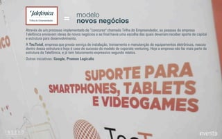 modelo
novos negócios=Trilha do Empreendedor
Através de um processo implementado de “concurso" chamado Trilha do Empreendedor, as pessoas da empresa
Telefônica enviavam ideias de novos negócios e ao ﬁnal havia uma escolha das quais deveriam receber aporte de capital
e estrutura para desenvolvimento.
A TecTotal, empresa que presta serviço de instalação, treinamento e manutenção de equipamentos eletrônicos, nasceu
dentro dessa estrutura e hoje é case de sucesso do modelo de coporate venturing. Hoje a empresa não faz mais parte da
estrutura da Telefônica, e já tem faturamento expressivo segundo relatos.
Outras iniciativas: Google, Promon Logicalis
 
