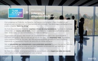 modelo
liderança
empreendedora
=
Com presença na Finlândia, na Espanha, na França e na Hungria, o Team Academy é um
programa que corresponde a um bacharelado administração. Sua abordagem pedagógica leva
a serio o mantra “learn by doing”.
Ao invés de professores e alunos, coaches e times de empreendedores. Ao invés de carteiras
enﬁleiradas, um espaço de co-work. Desde o primeiro dia de aula trabalham com projetos
reais, tendo como valores norteadores a diversão e o diálogo.
Organizados em grupos, eles iniciam um empreendimento e todo o seu aprendizado é
orientado pela prática. Não se trata de um estudo de caso, são empresas reais, registradas
como pessoas jurídicas. Ao todo, são 200 empreendimentos gerados no Team Academy,
totalizando um faturamento líquido de cerca de um milhão de euros.
São os estudantes que estabelecem o que pretendem aprender no que chamam de "learning
contract", revisto ao menos uma vez por ano, baseado no princípio de que cada um é
responsável pelo seu próprio aprendizado.
No ﬁnal dos estudos, os empreendedores de equipe fazem uma viagem ao redor do mundo
com o dinheiro que eles ganharam em seus projetos.
 