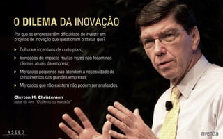 Clayton M. Christensen
autor do livro “O dilema da inovação”
O DILEMA DA INOVAÇÃO
Por que as empresas têm diﬁculdade de investir em
projetos de inovação que questionam o status quo?
‣ Cultura e incentivos de curto prazo;
‣ Inovações de impacto muitas vezes não focam nos
clientes atuais da empresa;
‣ Mercados pequenos não atendem a necessidade de
crescimentos das grandes empresas;
‣ Mercados que não existem não podem ser analisados.
 