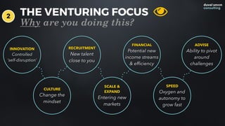 THE VENTURING FOCUS
Why are you doing this?
INNOVATION
Controlled  
‘self-disruption’
CULTURE
Change the
mindset
SCALE &
EXPAND
Entering new
markets
SPEED
Oxygen and
autonomy to
grow fast
RECRUITMENT
New talent  
close to you
FINANCIAL
Potential new
income streams
& efﬁciency
ADVISE
Ability to pivot
around
challenges
2
 