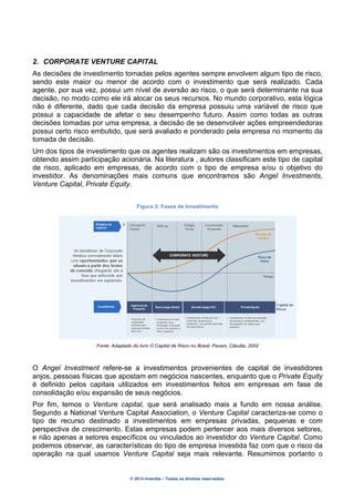 © 2014 Inventta – Todos os direitos reservados.
2. CORPORATE VENTURE CAPITAL
As decisões de investimento tomadas pelos agentes sempre envolvem algum tipo de risco,
sendo este maior ou menor de acordo com o investimento que será realizado. Cada
agente, por sua vez, possui um nível de aversão ao risco, o que será determinante na sua
decisão, no modo como ele irá alocar os seus recursos. No mundo corporativo, esta lógica
não é diferente, dado que cada decisão da empresa possuiu uma variável de risco que
possui a capacidade de afetar o seu desempenho futuro. Assim como todas as outras
decisões tomadas por uma empresa, a decisão de se desenvolver ações empreendedoras
possui certo risco embutido, que será avaliado e ponderado pela empresa no momento da
tomada de decisão.
Um dos tipos de investimento que os agentes realizam são os investimentos em empresas,
obtendo assim participação acionária. Na literatura , autores classificam este tipo de capital
de risco, aplicado em empresas, de acordo com o tipo de empresa e/ou o objetivo do
investidor. As denominações mais comuns que encontramos são Angel Investments,
Venture Capital, Private Equity.
Figura 3: Fases de Investimento
Fonte: Adaptado do livro O Capital de Risco no Brasil; Pavani, Cláudia, 2002
O Angel Investment refere-se a investimentos provenientes de capital de investidores
anjos, pessoas físicas que apostam em negócios nascentes, enquanto que o Private Equity
é definido pelos capitais utilizados em investimentos feitos em empresas em fase de
consolidação e/ou expansão de seus negócios.
Por fim, temos o Venture capital, que será analisado mais a fundo em nossa análise.
Segundo a National Venture Capital Association, o Venture Capital caracteriza-se como o
tipo de recurso destinado a investimentos em empresas privadas, pequenas e com
perspectiva de crescimento. Estas empresas podem pertencer aos mais diversos setores,
e não apenas a setores específicos ou vinculados ao investidor do Venture Capital. Como
podemos observar, as características do tipo de empresa investida faz com que o risco da
operação na qual usamos Venture Capital seja mais relevante. Resumimos portanto o
 