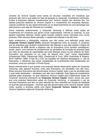 CONTEXTO . CONCEITOS . APLICAÇÕES
CORPORATE VENTURE CAPITAL
11
© 2014 Inventta – Todos os direitos reservados.
conceito do Venture Capital como sendo os recursos investidos em iniciativas que
possuem alto risco e que estão em fase de geração ou expansão. Investidores individuais,
fundos e empresas realizam investimentos com Venture Capital com diversos fins. Um
desses possíveis destinos do Venture Capital é o investimento em empresas Startups,
visando auxiliá-las no seu desenvolvimento ou no desenvolvimento de uma tecnologia que
esta possua e que seja de interesse ao investidor.
Como mostrado anteriormente, o Corporate Venturing é definido como ações de
investimento em iniciativas que geram novas organizações, internas ou externas, ou que
apoiam empresas Startups. Essas ações buscam explorar novos mercados e/ou novos
produtos. Pela natureza desta operação, o capital nela utilizado é de alto risco.
Após analisarmos a bibliografia, notamos que não existe uma definição exata para
Corporate Venture Capital (CVC), havendo divergências entre os autores. É consenso
que as empresas que recebem investimentos são Startups e que elas adotam a lógica de
investimento de CVC devido a objetivos não só financeiros como também estratégicos,
sendo, assim, uma maneira de complementar as atividades de inovação da empresa (seja
por meio de absorção de capacidades que esta Startups possui ou por práticas de Open
Innovation, por exemplo) ou um meio de adquirir e/ou “criar” novas capacidades
(Chesbrough 2000; Chesbrough 2002; Chesbrough & Tucci, 2004; Dushnitsky & Shapira,
2010; Hellman 1996). O fato de o CVC ser baseado em objetivos estratégicos, e não só
financeiros, o diferencia das outras modalidades de investimentos feito diretamente em
empresas, como por exemplo o Private Equity.
Nosso entendimento é que quando uma empresa decide desenvolver ações de Corporate
Venturing, esta aplicará recursos, entre eles financeiros, em atividades com alto risco.
Estes recursos financeiros são denominados Venture Capital, dado o tipo de atividade para
o qual serão destinados – atividades com alto risco embutido. Esta lógica de investimento
adotada pelas empresas, na qual utilizamos Venture Capital para implementar ações de
Corporate Venturing chamamos de Corporate Venture Capital. Assim, temos que para
que uma empresa desenvolva ações de Corporate Venturing é necessário o uso de
recursos financeiros que tem um grau elevado de risco embutido em função da atividade
na qual ele será empregado – recursos que são denominados como Venture Capital. Deste
modo, quando a empresa adota uma lógica Corporate Venture Capital ela aplicará
Venture Capital em ações de Corporate Venturing.
Figura 4: Corporate Venture Capital
 