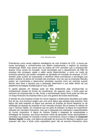 © 2014 Inventta – Todos os direitos reservados.
Fonte: elaboração própria
Entendemos como sendo objetivos estratégicos de uma iniciativa de CVC, a busca por
novas tecnologias e conhecimentos que afetem positivamente o negócio da empresa
(Chesbrough 2000). Isso ocorre pois as prática de CVC permitem que a empresa-mãe
acesse novos canais de inovação, novas tecnologias que o departamento de P&D da
empresa não conseguiu captar e estão sendo desenvolvidas, e como um modo de
encontrar parceiros que podem completar as atividades de inovação da empresa. O CVC
também pode auxiliar as corporações a identificar ideias promissoras e tecnologias que
podem acelerar os planos de inovação das empresas, uma vez que as empresas Startups
podem ser incentivadas a desenvolver atividades suportes como por exemplo suporte
técnico para bens e serviços que a empresas desenvolve e que estão dentro de sua
plataforma tecnológica (Chesbrough & Tucci, 2004).
O capital aplicado em startups pode ser feito diretamente pela empresa-mãe ou
indiretamente através de fundos de investimento. No segundo caso, o fundo pode ser
exclusivo da empresa-mãe ou não. Ainda, a administração desse fundo pode ser feito por
um braço financeiro da empresa-mãe ou por uma gestora de fundos terceirizada.
A decisão de uma empresa investir em novos negócios e desenvolver atividades que estão
fora de seu core business exigem que uma nova lógica seja adotada pela empresa. Esta
lógica não esta baseada na lógica que permeia as divisões de Novos Negócios ou de
ampliação da atuação da empresa no seu mercado principal. Ela se baseia no esforço de
usar o Venture Capital em iniciativas que em parte se baseiam na lógica de investimento
utilizada nos mercados financeiros, mas que é adequada aos interesses e especificidades
do mundo corporativo. A lógica do Venture Capital é adaptada às necessidades e
estratégias da empresa, que busca encontrar meios de aproveitar novas oportunidades e
consolidar sua posição no mercado e frente a concorrência. Essa é a lógica do Corporate
Venture Capital, ou seja, uma lógica de aplicação de recursos em Startups e negócios que
possuam alto risco e tendo como expectativa gerar não só recursos financeiros como
Corporate
Venturing
Venture
Capital
Corporate
Venture
Capital
 
