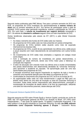 © 2014 Inventta – Todos os direitos reservados.
Serviços e Produtos para Negócios 54 $2,70 3,8 0,10%
Total 5.611 $7,07 3649,23 100,00%
Fonte: PWC/NVCA Moneytree report
Segundo dados publicados pela PWC Money Tree para o primeiro semestre de 2012 nos
EUA, os programas de CVCs investiram em aproximadamente o mesmo número de
deals que no primeiro semestre de 2011. Em termos de participação sobre o total da
indústria, CVCs parece estar ganhando importância, subindo a participação de 15% para
16%. Por outro lado, o volume de investimento por negócio diminuiu comparado a
2011. Os setores de cleantech e software seguem como os mais importantes do CVC.
Outras tendências observadas pelo estudo da EY (2011) e pela Global Corporate
Venturing:
• As metas e tamanho dos fundos de CVC estão cada vez maiores;
• Os programas de CVCs estão cada vez mais presentes em países emergentes;
• Os programas de CVCs também estão atuando como meio de expansão
internacional da empresa mãe;
• Os programas de CVCs, a partir de seu aprendizado nos últimos anos, estão pouco
a pouco atuando com maior descolamento de coinvestimentos com outros fundos
de VC;
• Os investimentos de CVC estão mais orientados a negócios em estágio inicial
(early-stage);
• Com a contração do número de investidores em países desenvolvidos, a
competição por deals diminuirá, dando aos CVCs maior peso e liderança na
condução dos negócios;
• O setor de educação vem crescido muito nos últimos anos e muitas Universidades
dos países desenvolvidos vem desenvolvido atividades de “University Venturing”
para aproximar a academia do mercado. Tal aproximação pode ser uma boa
oportunidade para programas de CVC.
• A situação econômica atual seguirá impactando os negócios de todo o mundo e
merecerá uma importante atenção para não afetar os programas de CVC;
• Continuidade do crescimento dos programas de CVC vis-à-vis os fundos de VC;
• As organizações estão cada vez mais transformando o papel de P&D para um
âmbito maior dentro de uma área de Inovação ou área de Corporate Venturing &
Innovation. Estas áreas seriam responsáveis pelo desenvolvimento, promoção e
incorporação de inovações de desde dentro e de fora da organização, utilizando
uma série de instrumentos possíveis, desde alianças até CVCs.
O Corporate Venture Capital (CVC) no Brasil
Segundo pesquisa da FGV sobre Private Equity e Venture Capital, concluída em Junho de
2008, das 134 organizações gestoras de PE/VC em atuação no Brasil, 107 (79%) eram
independentes – 7 das quais de capital aberto, 15 ligadas a instituições financeiras, 3 do
setor público e 2 de grupos industriais ou Corporate Venturing. Ou seja, em 2008, estavam
cadastrados como Corporate Venturing apenas 2 Grupos – Votorantim Novos
 