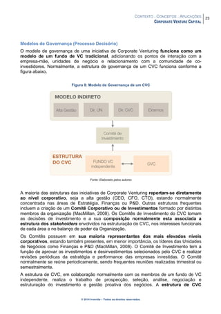 CONTEXTO . CONCEITOS . APLICAÇÕES
CORPORATE VENTURE CAPITAL
23
© 2014 Inventta – Todos os direitos reservados.
Modelos de Governança (Processo Decisório)
O modelo de governança de uma iniciativa de Corporate Venturing funciona como um
modelo de um fundo de VC tradicional, adicionando os pontos de interação com a
empresa-mãe, unidades de negócio e relacionamento com a comunidade de co-
investidores. Normalmente, a estrutura de governança de um CVC funciona conforme a
figura abaixo.
Figura 8: Modelo de Governança de um CVC
Fonte: Elaborado pelos autores
A maioria das estruturas das iniciativas de Corporate Venturing reportam-se diretamente
ao nível corporativo, seja a alta gestão (CEO, CFO, CTO), estando normalmente
concentrada nas áreas de Estratégia, Finanças ou P&D. Outras estruturas frequentes
incluem a criação de um Comitê Corporativo ou de Investimentos formado por distintos
membros da organização (MacMillan, 2008). Os Comitês de Investimento do CVC tomam
as decisões de investimento e a sua composição normalmente esta associada a
estrutura dos stakeholders envolvidos na estruturação do CVC, nos interesses funcionais
de cada área e no balanço de poder da Organização.
Os Comitês possuem em sua maioria representantes dos mais elevados níveis
corporativos, estando também presentes, em menor importância, os líderes das Unidades
de Negócios como Finanças e P&D (MacMillan, 2008). O Comitê de Investimento tem a
função de aprovar os investimentos e desinvestimentos selecionados pelo CVC e realizar
revisões periódicas da estratégia e performance das empresas investidas. O Comitê
normalmente se reúne periodicamente, sendo frequentes reuniões realizadas trimestral ou
semestralmente.
A estrutura de CVC, em colaboração normalmente com os membros de um fundo de VC
independente, realiza o trabalho de prospecção, seleção, análise, negociação e
estruturação do investimento e gestão proativa dos negócios. A estrutura de CVC
 