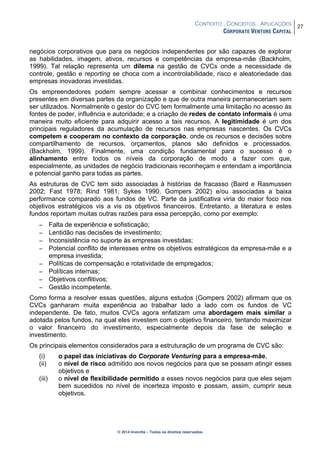 CONTEXTO . CONCEITOS . APLICAÇÕES
CORPORATE VENTURE CAPITAL
27
© 2014 Inventta – Todos os direitos reservados.
negócios corporativos que para os negócios independentes por são capazes de explorar
as habilidades, imagem, ativos, recursos e competências da empresa-mãe (Backholm,
1999). Tal relação representa um dilema na gestão de CVCs onde a necessidade de
controle, gestão e reporting se choca com a incontrolabilidade, risco e aleatoriedade das
empresas inovadoras investidas.
Os empreendedores podem sempre acessar e combinar conhecimentos e recursos
presentes em diversas partes da organização e que de outra maneira permaneceriam sem
ser utilizados. Normalmente o gestor do CVC tem formalmente uma limitação no acesso às
fontes de poder, influência e autoridade; e a criação de redes de contato informais é uma
maneira muito eficiente para adquirir acesso a tais recursos. A legitimidade é um dos
principais reguladores da acumulação de recursos nas empresas nascentes. Os CVCs
competem e cooperam no contexto da corporação, onde os recursos e decisões sobre
compartilhamento de recursos, orçamentos, planos são definidos e processados.
(Backholm, 1999). Finalmente, uma condição fundamental para o sucesso é o
alinhamento entre todos os níveis da corporação de modo a fazer com que,
especialmente, as unidades de negócio tradicionais reconheçam e entendam a importância
e potencial ganho para todas as partes.
As estruturas de CVC tem sido associadas à histórias de fracasso (Baird e Rasmussen
2002; Fast 1978; Rind 1981; Sykes 1990, Gompers 2002) e/ou associadas a baixa
performance comparado aos fundos de VC. Parte da justificativa viria do maior foco nos
objetivos estratégicos vis a vis os objetivos financeiros. Entretanto, a literatura e estes
fundos reportam muitas outras razões para essa percepção, como por exemplo:
− Falta de experiência e sofisticação;
− Lentidão nas decisões de investimento;
− Inconsistência no suporte às empresas investidas;
− Potencial conflito de interesses entre os objetivos estratégicos da empresa-mãe e a
empresa investida;
− Políticas de compensação e rotatividade de empregados;
− Políticas internas;
− Objetivos conflitivos;
− Gestão incompetente.
Como forma a resolver essas questões, alguns estudos (Gompers 2002) afirmam que os
CVCs ganharam muita experiência ao trabalhar lado a lado com os fundos de VC
independente. De fato, muitos CVCs agora enfatizam uma abordagem mais similar a
adotada pelos fundos, na qual eles investem com o objetivo financeiro, tentando maximizar
o valor financeiro do investimento, especialmente depois da fase de seleção e
investimento.
Os principais elementos considerados para a estruturação de um programa de CVC são:
(i) o papel das iniciativas do Corporate Venturing para a empresa-mãe,
(ii) o nível de risco admitido aos novos negócios para que se possam atingir esses
objetivos e
(iii) o nível de flexibilidade permitido a esses novos negócios para que eles sejam
bem sucedidos no nível de incerteza imposto e possam, assim, cumprir seus
objetivos.
 