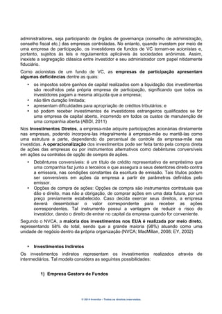 © 2014 Inventta – Todos os direitos reservados.
administradores, seja participando de órgãos de governança (conselho de administração,
conselho fiscal etc.) das empresas controladas. No entanto, quando investem por meio de
uma empresa de participação, os investidores de fundos de VC tornam-se acionistas e,
portanto, sujeitos às leis e regulamentos aplicáveis às sociedades anônimas. Assim,
inexiste a segregação clássica entre investidor e seu administrador com papel nitidamente
fiduciário.
Como acionistas de um fundo de VC, as empresas de participação apresentam
algumas deficiências dentre as quais:
• os impostos sobre ganhos de capital realizados com a liquidação dos investimentos
são recolhidos pela própria empresa de participação, significando que todos os
investidores pagam a mesma alíquota que a empresa;
• não têm duração limitada;
• apresentam dificuldades para apropriação de créditos tributários; e
• só podem receber investimentos de investidores estrangeiros qualificados se for
uma empresa de capital aberto, incorrendo em todos os custos de manutenção de
uma companhia aberta (ABDI, 2011)
Nos Investimentos Diretos, a empresa-mãe adquire participações acionárias diretamente
nas empresas, podendo incorpora-las integralmente à empresa-mãe ou mantê-las como
uma estrutura a parte, dependendo do percentual de controle da empresa-mãe nas
investidas. A operacionalização dos investimentos pode ser feita tanto pela compra direta
de ações das empresas ou por instrumentos alternativos como debêntures conversíveis
em ações ou contratos de opção de compra de ações.
• Debêntures conversíveis: é um título de crédito representativo de empréstimo que
uma companhia faz junto a terceiros e que assegura a seus detentores direito contra
a emissora, nas condições constantes da escritura de emissão. Tais títulos podem
ser conversíveis em ações da empresa a partir de parâmetros definidos pelo
emissor.
• Opções de compra de ações: Opções de compra são instrumentos contratuais que
dão o direito, mas não a obrigação, de comprar ações em uma data futura, por um
preço previamente estabelecido. Caso decida exercer seus direitos, a empresa
deverá desembolsar o valor correspondente para receber as ações
correspondentes. Tal instrumento possui a vantagem de reduzir o risco do
investidor, dando o direito de entrar no capital da empresa quando for conveniente.
Segundo o NVCA, a maioria dos investimentos nos EUA é realizada por meio direto,
representando 58% do total, sendo que a grande maioria (98%) atuando como uma
unidade de negócio dentro da própria organização (NVCA; MacMillan, 2008; EY, 2002)
• Investimentos Indiretos
Os investimentos indiretos representam os investimentos realizados através de
intermediários. Tal modelo considera as seguintes possibilidades:
1) Empresa Gestora de Fundos
 