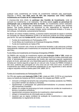 © 2014 Inventta – Todos os direitos reservados.
qualquer outro investimento em fundos de investimento realizado pela organização.
Segundo a NVCA, nos EUA cerca de 42% das empresas com CVCs realizam
investimento em Fundos de VC independentes.
A empresa-mãe teria direito de participar dos Comitês de Investimento, onde se
aprovam os investimentos a ser realizados. Tal direito estaria sujeito ao percentual de
participação que a empresa-mãe teria no fundo. Os investimentos seriam realizados
pelo Fundo de VC, sendo eles prospectados, selecionados e geridos pela empresa
gestora. Tais fundos poderiam ser exclusivos ou não, dependendo do interesse da
empresa-mãe. Os fundos tem duração limitada, sendo normalmente limitado a 10 anos, e
tem enfoque, normalmente, exclusivamente financeiro.
No Brasil, em ambos modelos indiretos, a empresa estaria associada às regras e controles
da Comissão de Valores Mobiliários (CVM) e às estruturas jurídicas de fundos existentes
para tal fim. No caso dos fundos de VC, prevê a existência de três estruturas jurídicas:
• Fundos de Investimentos em Participações (FIP)
• Fundo Mútuo de Investimento em Empresas Emergentes (FMIEE)
• Fundo de Investimento em Ações (FIA)
Estes fundos, funcionam sob a forma de condomínios fechados e são estruturas jurídicas
especialmente voltadas para investimentos em empresas de capital fechado (com exceção
dos FIAs).
Fundo Mútuo de Investimento em Empresas Emergentes (FMIEE)
Os FMIEEs são veículos de investimento regidos pela Instrução CVM nº 209, criada em
1994. A gestão do FMIEE é exercida por meio de pessoa física ou jurídica autorizada pela
CVM. A administração e a governança dos fundos são exercidas segundo regulamento
próprio do fundo, aprovado por uma Assembleia geral de cotistas cujas deliberações serão
tomadas por maioria segundo a regra de um voto por cota. O prazo do FMIEE é limitado a
dez anos, podendo ser prorrogado por uma única vez por mais cinco anos. A política de
investimentos dos FMIEE é formalmente estabelecida no seu regulamento e deve atender
a alguns requisitos mínimos fixados pela CVM. (ABDI, 2011)
Fundos de Investimentos em Participações (FIP)
Os FIPs são regidos pela Instrução CVM nº 391, criada em 2003. O FIP foi um importante
marco na história da indústria de PE/VC no Brasil. Em relação aos FMIEE, os FIP:
• removem a limitação de tamanho das companhias investidas (existente nos FMIEE),
que podem também ser abertas ou fechadas;
• regulamentam a participação dos gestores/administradores no processo decisório
das companhias investidas;
• adotam um modelo de governança do fundo composto de comitês de investimento e
técnico e conselhos consultivos;
• regulamentam processos decisórios de investimento e desinvestimento;
• obrigam à transparência de informação para os cotistas e
• requerem que as regras contábeis de avaliação de investimentos e cotas sejam
estabelecidas no regulamento do fundo.
 