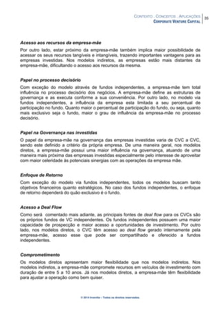 CONTEXTO . CONCEITOS . APLICAÇÕES
CORPORATE VENTURE CAPITAL
35
© 2014 Inventta – Todos os direitos reservados.
Acesso aos recursos da empresa-mãe
Por outro lado, estar próximo da empresa-mãe também implica maior possibilidade de
acessar os seus recursos tangíveis e intangíveis, trazendo importantes vantagens para as
empresas investidas. Nos modelos indiretos, as empresas estão mais distantes da
empresa-mãe, dificultando o acesso aos recursos da mesma.
Papel no processo decisório
Com exceção do modelo através de fundos independentes, a empresa-mãe tem total
influência no processo decisório dos negócios. A empresa-mãe define as estruturas de
governança e as executa conforme a sua conveniência. Por outro lado, no modelo via
fundos independentes, a influência da empresa esta limitada a seu percentual de
participação no fundo. Quanto maior o percentual de participação do fundo, ou seja, quanto
mais exclusivo seja o fundo, maior o grau de influência da empresa-mãe no processo
decisório.
Papel na Governança nas investidas
O papel da empresa-mãe na governança das empresas investidas varia de CVC a CVC,
sendo este definido a critério da própria empresa. De uma maneira geral, nos modelos
diretos, a empresa-mãe possui uma maior influência na governança, atuando de uma
maneira mais próxima das empresas investidas especialmente pelo interesse de aproveitar
com maior celeridade às potenciais sinergias com as operações da empresa mãe.
Enfoque de Retorno
Com exceção do modelo via fundos independentes, todos os modelos buscam tanto
objetivos financeiros quanto estratégicos. No caso dos fundos independentes, o enfoque
de retorno dependerá do quão exclusivo é o fundo.
Acesso a Deal Flow
Como será comentado mais adiante, as principais fontes de deal flow para os CVCs são
os próprios fundos de VC independentes. Os fundos independentes possuem uma maior
capacidade de prospecção e maior acesso a oportunidades de investimento. Por outro
lado, nos modelos diretos, o CVC têm acesso ao deal flow gerado internamente pela
empresa-mãe, acesso esse que pode ser compartilhado e oferecido a fundos
independentes.
Comprometimento
Os modelos diretos apresentam maior flexibilidade que nos modelos indiretos. Nos
modelos indiretos, a empresa-mãe compromete recursos em veículos de investimento com
duração de entre 5 a 10 anos. Já nos modelos diretos, a empresa-mãe têm flexibilidade
para ajustar a operação como bem quiser.
 