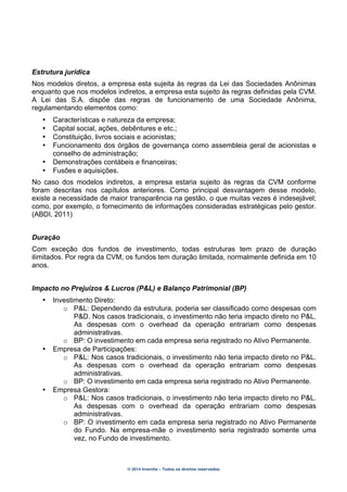 © 2014 Inventta – Todos os direitos reservados.
Estrutura jurídica
Nos modelos diretos, a empresa esta sujeita às regras da Lei das Sociedades Anônimas
enquanto que nos modelos indiretos, a empresa esta sujeito às regras definidas pela CVM.
A Lei das S.A. dispõe das regras de funcionamento de uma Sociedade Anônima,
regulamentando elementos como:
• Características e natureza da empresa;
• Capital social, ações, debêntures e etc.;
• Constituição, livros sociais e acionistas;
• Funcionamento dos órgãos de governança como assembleia geral de acionistas e
conselho de administração;
• Demonstrações contábeis e financeiras;
• Fusões e aquisições.
No caso dos modelos indiretos, a empresa estaria sujeito às regras da CVM conforme
foram descritas nos capítulos anteriores. Como principal desvantagem desse modelo,
existe a necessidade de maior transparência na gestão, o que muitas vezes é indesejável;
como, por exemplo, o fornecimento de informações consideradas estratégicas pelo gestor.
(ABDI, 2011)
Duração
Com exceção dos fundos de investimento, todas estruturas tem prazo de duração
ilimitados. Por regra da CVM, os fundos tem duração limitada, normalmente definida em 10
anos.
Impacto no Prejuízos & Lucros (P&L) e Balanço Patrimonial (BP)
• Investimento Direto:
o P&L: Dependendo da estrutura, poderia ser classificado como despesas com
P&D. Nos casos tradicionais, o investimento não teria impacto direto no P&L.
As despesas com o overhead da operação entrariam como despesas
administrativas.
o BP: O investimento em cada empresa seria registrado no Ativo Permanente.
• Empresa de Participações:
o P&L: Nos casos tradicionais, o investimento não teria impacto direto no P&L.
As despesas com o overhead da operação entrariam como despesas
administrativas.
o BP: O investimento em cada empresa seria registrado no Ativo Permanente.
• Empresa Gestora:
o P&L: Nos casos tradicionais, o investimento não teria impacto direto no P&L.
As despesas com o overhead da operação entrariam como despesas
administrativas.
o BP: O investimento em cada empresa seria registrado no Ativo Permanente
do Fundo. Na empresa-mãe o investimento seria registrado somente uma
vez, no Fundo de investimento.
 