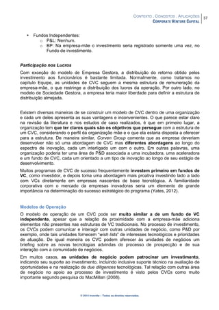 CONTEXTO . CONCEITOS . APLICAÇÕES
CORPORATE VENTURE CAPITAL
37
© 2014 Inventta – Todos os direitos reservados.
• Fundos Independentes:
o P&L: Nenhum.
o BP: Na empresa-mãe o investimento seria registrado somente uma vez, no
Fundo de investimento.
Participação nos Lucros
Com exceção do modelo de Empresa Gestora, a distribuição do retorno obtido pelos
investimento aos funcionários é bastante limitada. Normalmente, como tratamos no
capítulo Equipe, as unidades de CVC seguem a mesma estrutura de remuneração da
empresa-mãe, o que restringe a distribuição dos lucros da operação. Por outro lado, no
modelo de Sociedade Gestora, a empresa teria maior liberdade para definir a estrutura de
distribuição almejada.
Existem diversas maneiras de se construir um modelo de CVC dentro de uma organização
e cada um deles apresenta as suas vantagens e inconvenientes. O que parece estar claro
na revisão da literatura e nos estudos de caso realizados, é que em primeiro lugar, a
organização tem que ter claros quais são os objetivos que persegue com a estrutura de
um CVC, considerando o perfil da organização mãe e o que ela estaria disposta a oferecer
para a estrutura. De maneira similar, Corven Group comenta que as empresa deveriam
desenvolver não só uma abordagem de CVC mas diferentes abordagens ao longo do
espectro de inovação, cada um interligado um com o outro. Em outras palavras, uma
organização poderia ter uma área de P&D associada a uma incubadora, uma aceleradora
e um fundo de CVC, cada um orientado a um tipo de inovação ao longo de seu estágio de
desenvolvimento.
Muitos programas de CVC de sucesso frequentemente investem primeiro em fundos de
VC, como investidor, e depois toma uma abordagem mais proativa investindo lado a lado
com VCs diretamente em empresas nascentes de base tecnológica. A familiaridade
corporativa com o mercado da empresas inovadoras seria um elemento de grande
importância na determinação do sucesso estratégico do programa (Yates, 2012).
Modelos de Operação
O modelo de operação de um CVC pode ser muito similar a de um fundo de VC
independente, apesar que a relação de proximidade com a empresa-mãe adiciona
elementos não presentes nas estruturas de VC tradicionais. No processo de investimento,
os CVCs podem comunicar e interagir com outras unidades de negócio, como P&D por
exemplo, onde tais unidades fornecem “wish lists” de interesses tecnológicos e prioridades
de atuação. De igual maneira os CVC podem oferecer às unidades de negócios um
briefing sobre as novas tecnologias advindas do processo de prospecção e de sua
interação com a comunidade de negócios.
Em muitos casos, as unidades de negócio podem patrocinar um investimento,
indicando seu suporte ao investimento, incluindo inclusive suporte técnico na avaliação de
oportunidades e na realização de due diligences tecnológicas. Tal relação com outras área
de negócio no apoio ao processo de investimento é visto pelos CVCs como muito
importante segundo pesquisa do MacMillan (2008).
 