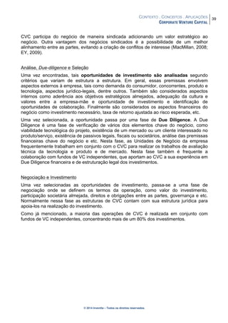CONTEXTO . CONCEITOS . APLICAÇÕES
CORPORATE VENTURE CAPITAL
39
© 2014 Inventta – Todos os direitos reservados.
CVC participa do negócio de maneira sindicada adicionando um valor estratégico ao
negócio. Outra vantagem dos negócios sindicados é a possibilidade de um melhor
alinhamento entre as partes, evitando a criação de conflitos de interesse (MacMillan, 2008;
EY, 2009).
Análise, Due-diligence e Seleção
Uma vez encontradas, tais oportunidades de investimento são analisadas segundo
critérios que variam de estrutura a estrutura. Em geral, essas premissas envolvem
aspectos externos à empresa, tais como demanda do consumidor, concorrentes, produto e
tecnologia, aspectos jurídico-legais, dentre outros. Também são considerados aspectos
internos como aderência aos objetivos estratégicos almejados, adequação da cultura e
valores entre a empresa-mãe e oportunidade de investimento e identificação de
oportunidades de colaboração. Finalmente são considerados os aspectos financeiros do
negócio como investimento necessário, taxa de retorno ajustada ao risco esperada, etc.
Uma vez selecionada, a oportunidade passa por uma fase de Due Diligence. A Due
Diligence é uma fase de verificação de vários dos elementos chave do negócio, como
viabilidade tecnológica do projeto, existência de um mercado ou um cliente interessado no
produto/serviço, existência de passivos legais, fiscais ou societários, análise das premissas
financeiras chave do negócio e etc. Nesta fase, as Unidades de Negócio da empresa
frequentemente trabalham em conjunto com o CVC para realizar os trabalhos de avaliação
técnica da tecnologia e produto e de mercado. Nesta fase também é frequente a
colaboração com fundos de VC independentes, que aportam ao CVC a sua experiência em
Due Diligence financeira e de estruturação legal dos investimentos.
Negociação e Investimento
Uma vez selecionadas as oportunidades de investimento, passa-se a uma fase de
negociação onde se definem os termos da operação, como valor do investimento,
participação societária almejada, direitos e obrigações entre as partes, governança e etc.
Normalmente nessa fase as estruturas de CVC contam com sua estrutura jurídica para
apoia-los na realização do investimento.
Como já mencionado, a maioria das operações de CVC é realizada em conjunto com
fundos de VC independentes, concentrando mais de um 80% dos investimentos.
 