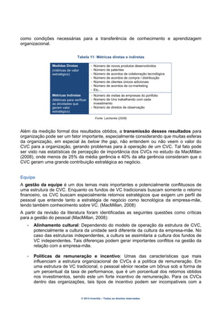 © 2014 Inventta – Todos os direitos reservados.
como condições necessárias para a transferência de conhecimento e aprendizagem
organizacional.
Tabela 11: Métricas diretas e indiretas
Medidas Diretas
(métricas de valor
estratégico)
- Número de novos produtos desenvolvidos
- Número de patentes
- Número de acordos de colaboração tecnológica
- Número de acordos de compra / distribuição
- Número de clientes únicos adicionais
- Número de acordos de co-marketing
- Etc…
Métricas Indiretas
(Métricas para verificar
as atividades que
geram valor
estratégico)
- Número de visitas às empresas do portfolio
- Número de Uns trabalhando com cada
investimento
- Número de direitos de observação
Fonte: Lanhenke (2008)
Além da medição formal dos resultados obtidos, a transmissão desses resultados para
organização pode ser um fator importante, especialmente considerando que muitas esferas
da organização, em especial às below the gap, não entendem ou não veem o valor do
CVC para a organização, gerando problemas para à operação de um CVC. Tal fato pode
ser visto nas estatísticas de percepção de importância dos CVCs no estudo da MacMillan
(2008), onde menos de 25% da média gerência e 40% da alta gerência consideram que o
CVC geram uma grande contribuição estratégica ao negócio.
Equipe
A gestão da equipe é um dos temas mais importantes e potencialmente conflituosos de
uma estrutura de CVC. Enquanto os fundos de VC tradicionais buscam somente o retorno
financeiro, os CVC buscam especialmente retornos estratégicos que exigem um perfil de
pessoal que entende tanto a estratégia de negócio como tecnológica da empresa-mãe,
tendo também conhecimento sobre VC. (MacMillan, 2008)
A partir da revisão da literatura foram identificadas as seguintes questões como críticas
para a gestão do pessoal (MacMillan, 2008):
- Alinhamento cultural: Dependendo do modelo de operação da estrutura de CVC,
potencialmente a cultura da unidade será diferente da cultura da empresa-mãe. No
caso das estruturas independentes, a cultura se assimilaria a cultura dos fundos de
VC independentes. Tais diferenças podem gerar importantes conflitos na gestão da
relação com a empresa-mãe.
- Políticas de remuneração e incentivo: Umas das características que mais
influenciam a estrutura organizacional de CVCs é a política de remuneração. Em
uma estrutura de VC tradicional, o pessoal sênior recebe um bônus sob a forma de
um percentual da taxa de performance, que é um porcentual dos retornos obtidos
nos investimentos, sendo este um forte incentivo de remuneração. Para os CVCs
dentro das organizações, tais tipos de incentivo podem ser incompatíveis com a
 