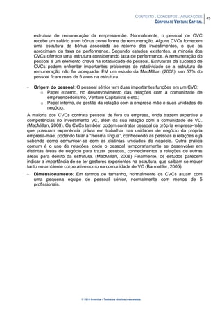 CONTEXTO . CONCEITOS . APLICAÇÕES
CORPORATE VENTURE CAPITAL
45
© 2014 Inventta – Todos os direitos reservados.
estrutura de remuneração da empresa-mãe. Normalmente, o pessoal de CVC
recebe um salário e um bônus como forma de remuneração. Alguns CVCs fornecem
uma estrutura de bônus associada ao retorno dos investimentos, o que os
aproximam da taxa de performance. Segundo estudos existentes, a minoria dos
CVCs oferece uma estrutura considerando taxa de performance. A remuneração do
pessoal é um elemento chave na rotatividade do pessoal. Estruturas de sucesso de
CVCs podem enfrentar importantes problemas de rotatividade se a estrutura de
remuneração não for adequada. EM um estudo da MacMillan (2008), um 53% do
pessoal ficam mais de 5 anos na estrutura.
- Origem do pessoal: O pessoal sênior tem duas importantes funções em um CVC:
o Papel externo, no desenvolvimento das relações com a comunidade de
empreendedorismo, Venture Capitalists e etc.;
o Papel interno, de gestão da relação com a empresa-mãe e suas unidades de
negócio.
A maioria dos CVCs contrata pessoal de fora da empresa, onde trazem expertise e
competências no investimento VC, além da sua relação com a comunidade de VC.
(MacMillan, 2008). Os CVCs também podem contratar pessoal da própria empresa-mãe
que possuam experiência prévia em trabalhar nas unidades de negócio da própria
empresa-mãe, podendo falar a “mesma língua”, conhecendo as pessoas e relações e já
sabendo como comunicar-se com as distintas unidades de negócio. Outra prática
comum é o uso de rotações, onde o pessoal temporariamente se desenvolve em
distintas áreas de negócio para trazer pessoas, conhecimentos e relações de outras
áreas para dentro da estrutura. (MacMillan, 2008) Finalmente, os estudos parecem
indicar a importância de se ter gestores experientes na estrutura, que saibam se mover
tanto no ambiente corporativo como na comunidade de VC (Barmettler, 2005).
- Dimensionamento: Em termos de tamanho, normalmente os CVCs atuam com
uma pequena equipe de pessoal sênior, normalmente com menos de 5
profissionais.
 