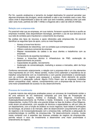 CONTEXTO . CONCEITOS . APLICAÇÕES
CORPORATE VENTURE CAPITAL
49
© 2014 Inventta – Todos os direitos reservados.
Por fim, quando analisamos o tamanho do budget destinados foi possível perceber que
algumas empresas não divulgam, sendo analisado a valor a ser investido caso a caso. Nos
casos onde é disponibilizado a faixa de valor que será investida, podemos notar que este
valor varia muito, partindo de US$ 1 milhão e chegando até o valor de US$ 25 milhões.
Relação com a empresa-mãe
Foi possível notar que as empresas, em sua maioria, fornecem suporte técnico e auxílio as
empresas investida. Elas disponibilizam tecnologia, permitem o uso de sua estrutura e de
sua rede de contatos para impulsionar o crescimento da empresa.
Na análise dos tipos de recursos e apoio oferecidos pela empresa-mãe, foi possível
identificar os seguintes tipos de apoio, como os mais frequentes:
− Acesso a know-how técnico
− Possibilidade de networking com os contatos que a empresa possui
− Utilizar a estrutura comercial da empresa
− Mapear necessidades da cadeia e de seus clientes e trabalhá-los com as
empresas
− Fornecimento de expertise tecnológico
− Acesso a know-how técnico e infraestrutura de P&D, aceleração de
desenvolvimento de produto;
− Capacidades de gestão, recrutamento.
− Aceleração da comercialização, marketing e acesso a mercados, além da força
da marca;
Conforme mencionado anteriormente, a relação com a empresa-mãe é um dos elementos
mais importantes de um CVC. Nesse sentido, muitos CVCs salientam a importância de se
trabalhar conjuntamente com os investimentos e com grande proximidade e coordenação
com as unidades de negócio para assegurar o sucesso. Outro elemento de grande
importância é a adequação cultural. Alguns CVCs frisam que as empresas investidas
devem compartilhar visão, valores, comportamentos com a empresa-mãe de forma e ter
uma maior probabilidade de sucesso no seu desenvolvimento.
Processo de investimento
A grande maioria das estruturas analisadas possui um processo de investimento similar a
de uma estrutura de VC tradicional, composta por uma fase de Prospecção de
oportunidades de negócio, Análise e Avaliação, Due Diligence, Investimento,
Aceleração/Desenvolvimento de Portfolio e Saída. Entretanto, e ao contrário dos VCs
independentes, muitos CVCs dão uma grande ênfase na fase de Análise e Due Diligence,
onde atuam pro-ativamente, com equipes de técnicos e especialistas ou até por meio de
um departamento, com a função de analisar os novos negócios, fazer testes e verificações
da tecnologia, de produto e de mercado, além de desenvolverem conjuntamente um plano
de negócios e de incorporação/atuação com a empresa-mãe, verificando a adequação do
produto/tecnologia no portfólio da empresa-mãe. Tal desenvolvimento conjunto, muitas
vezes contando com a expertise das diversas unidades de negócio da empresa-mãe,
permite reduzir o risco de investimento e desenvolver uma maior proximidade e
entendimento do negócio.
 