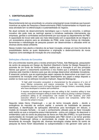 CONTEXTO . CONCEITOS . APLICAÇÕES
CORPORATE VENTURE CAPITAL
5
© 2014 Inventta – Todos os direitos reservados.
1. CONTEXTUALIZAÇÃO
Introdução
Recorrentemente tem-se encontrado no universo empresarial novas iniciativas que buscam
incentivar as ações de Pesquisa e Desenvolvimento (P&D) fundamentadas no impacto que
essa atividade tem na diferenciação e sustentabilidade do negócio.
No atual contexto de desenvolvimento tecnológico que o mundo se encontra, o esforço
inovativo não pode mais se restringir apenas a iniciativas realizadas internamente nas
empresas, geridas e controladas exclusivamente por sua equipe ou departamento de P&D.
A capacidade de inovar está cada vez mais relacionada com a capacidade de se integrar a
um ecossistema propício para as atividades de PD&I, onde novas formas de interação,
ferramentas e metodologias de pesquisa possam ser desenvolvidas e utilizadas entre os
diversos atores desse ambiente.
Nesse modelo mais aberto e interativo de se fazer inovação, emerge um novo horizonte de
possibilidades dentre as quais destacamos a originação e desenvolvimento de novos
negócios como estratégia de inovação de uma corporação.
Definições e Revisão de Conceitos
Em uma entrevista recente para a revista americana Forbes, Ade Mabogunje, pesquisador
da centro de pesquisa em Design de Stanford (Stanford’s Center for Design Research) e
acionista de um fundo de Venture Capital, explica que a inovação é um dos principais
fatores que geram o crescimento econômico e nos mostra que o ambiente no qual esta
empresa esta inserida é decisivo para que ela consiga desenvolver atividades inovadoras.
É essencial, portanto, que as organizações sejam capazes de desenvolver e se inserir num
ecossistema de inovação onde cada agente desempenhe seu papel e esteja disposto a
aceitar os riscos que os esforços inovativos implicam. Segundo Mabogunje:
“A high yield innovation ecosystem is characterized by the presence of a mix of
many Startup companies and mature companies. To have this many Startup
companies requires a pool of at least five types of design thinkers, essentially people
who have developed a creative self-confidence.
It requires engineers and designers who are willing to fail, investors willing to lose
money, seasoned managers willing to lower their status by joining a startup company,
professors willing to be entrepreneur role models for their students, and chief
executive officers of companies willing to acquire new companies, rather than
reinvent the wheel in-house.”
Segundo relata Henry Chesbrough – o pai do termo inovação aberta – devido a
emergência do mercado de venture capital, o aumento da mobilidade de pessoas
talentosas, a identificação de aplicações alternativas para tecnologias em desuso, o
modelo de inovação fechada – no qual o conhecimento utilizado para se fazer inovação
está restrito ao que a companhia possui internamente – entrou em colapso. Ao descrever o
emblemático caso do centro de pesquisas da Xerox em Palo Alto (PARC), no qual diversas
oportunidades de inovação que foram descartadas pelo P&D vieram a se tornar grandes
inovações, Chesbrough reforça a oportunidade da criação de novos negócios como
ferramenta de inovação. Segundo ele, diversas tecnologias criadas dentro do centro de
pesquisa da Xerox foram descartadas ou subaproveitadas e não geraram valor para os
 