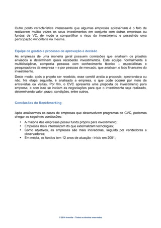 © 2014 Inventta – Todos os direitos reservados.
Outro ponto característica interessante que algumas empresas apresentam é o fato de
realizarem muitas vezes os seus investimentos em conjunto com outras empresas ou
fundos de VC, de modo a compartilhar o risco do investimento e possuindo uma
participação minoritária na mesma.
Equipe de gestão e processo de aprovação e decisão
As empresas de uma maneira geral possuem comissões que analisam os projetos
enviados e determinam quais receberão investimentos. Esta equipe normalmente é
multidisciplinar, composta pessoas com conhecimento técnico – especialistas e
pesquisadores da empresa – e por pessoas de mercado, que analisam o lado financeiro do
investimento.
Deste modo, após o projeto ser recebido, esse comitê avalia a proposta, aprovando-a ou
não. Na etapa seguinte, é analisada a empresa, o que pode ocorrer por meio de
entrevistas ou visitas. Por fim, o CVC apresenta uma proposta de investimento para
empresa, e com isso se iniciam as negociações para que o investimento seja realizado,
determinando valor, prazo, condições, entre outros.
Conclusões do Benchmarking
Após analisarmos os casos de empresas que desenvolvem programas de CVC, podemos
chegar as seguintes conclusões:
• A maioria das empresas possui fundo próprio para investimento;
• Empresas mais internalizam do que externalizam tecnologias;
• Como objetivos, as empresas são mais inovadoras, seguido por vendedoras e
observadoras;
• Em média, os fundos tem 12 anos de atuação - início em 2001;
 
