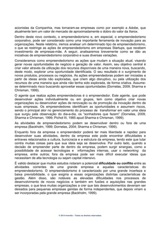 © 2014 Inventta – Todos os direitos reservados.
acionistas da Companhia, mas tornaram-se empresas como por exemplo a Adobe, que
atualmente tem um valor de mercado de aproximadamente o dobro do valor da Xerox.
Dentro deste novo contexto, o empreendedorismo e, em especial, o empreendedorismo
corporativo, pode ser considerado como uma importante ferramenta de inovação para as
organizações. Neste relatório, iremos analisar um determinado tipo de empreendedorismo,
o que se restringe as ações de empreendedorismo em empresas Startups, que recebem
investimento de empresas-mãe. A seguir, analisaremos brevemente como se dão as
iniciativas de empreendedorismo corporativo e suas diversas variações.
Consideramos como empreendedorismo as ações que mudam a situação atual, visando
gerar novas oportunidades de negócio e geração de valor. Assim, seu objetivo central é
criar valor através da utilização dos recursos disponíveis de uma maneira nova, buscando,
deste modo, explorar uma oportunidade identificada. O seu resultado é o surgimento de
novos produtos, processos ou negócios. As ações empreendedoras podem ser iniciadas a
partir de ideias ainda não exploradas, que criem algo disruptivo, ou pela utilização dos
recursos de uma maneira que ainda não tenha sido explorada, de forma criativa. Assume-
se determinado risco buscando aproveitar essas oportunidades (Dornelas, 2009; Sharma e
Chrisman, 1999).
O agente que realiza ações empreendedoras é o empreendedor. Este agente, que pode
desenvolver ações individualmente ou em grupos, tem como objetivo criar novas
organizações ou desenvolver ações de renovação ou de promoção da inovação dentro de
suas empresas. Os empreendedores identificam as oportunidades e assumem riscos,
sendo o principal ator no gerenciamento do processo de transformar em valor uma ideia
que surgiu pela observação do dia-a-dia, os “sonhadores que fazem” (Dornelas, 2009;
Sharma e Chrisman, 1999; Pichot III, 1985 apud Sharma e Chrisman, 1999).
As atividades de empreendedorismo podem se desenvolver dentro ou fora de uma
empresa (Backholm, 1999; Dornelas, 2004; Sharma e Chrisman, 1999).
Enquanto fora da empresa o empreendedor poderá ter mais liberdade e rapidez para
desenvolver suas atividades, dentro da empresa este pode encontrar dificuldades e
entraves relacionados a cultura, burocracia e a estrutura da empresa, tendo este que lutar
contra muitas coisas para que sua ideia seja se desenvolva. Por outro lado, quando a
decisão de empreender parte de dentro da empresa, podem surgir sinergias, como a
possibilidade de acessar tecnologias e informações internas, usar o networking da
empresa, entre outros; fora da empresa pode ser mais difícil executar ideias que
necessitam de alta tecnologia ou sejam capital intensivo.
É valido destacar que muitos estudos notaram a potencial dificuldade ou conflito entre as
atividades correntes de uma grande empresa e aquelas características do
empreendedorismo. O empreendedorismo é caracterizado por uma grande incerteza e
baixa previsibilidade, o que exigiria a essas organizações distintas características de
gestão. Além disso, são notáveis as elevadas dificuldades nos processos de
desenvolvimento de novos negócios e também em fusões e aquisições nas grandes
empresas, o que leva muitas organizações a crer que tais desenvolvimentos deveriam ser
deixados para pequenas empresas geridas de forma independentes, que depois viriam a
ser incorporadas pela grande empresa (Backholm, 1999).
 