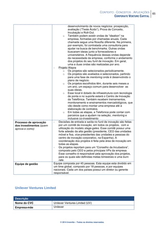 CONTEXTO . CONCEITOS . APLICAÇÕES
CORPORATE VENTURE CAPITAL
65
© 2014 Inventta – Todos os direitos reservados.
desenvolvimento de novos negócios: prospecção,
avaliação (“Teste Ácido”), Prova de Conceito,
Incubação e Roll-Out.
o Também podem existir ondas de “ideation” na
empresa, formadas por chamadas anuais. Cada
chamada segue uma filosofia diferente. Na primeira,
por exemplo, foi contratada uma consultoria para
ajudar na busca de benchmarks. Outras ondas
buscaram ideias junto a fornecedores e
universitários. A frequência dessas ondas depende
da necessidade da empresa, conforme o andamento
dos projetos do seu funil de inovação. Em geral,
uma a duas ondas são realizadas por ano.
- Projeto Wayra
o Os projetos são selecionados periodicamente.
o Os projetos são avaliados e selecionados, partindo
para uma fase de mentoring onde é desenvolvido o
plano de negócio.
o Os projetos escolhidos têm, durante seis meses a
um ano, um espaço comum para desenvolver as
suas ideias.
o Esse local é dotado de infraestrutura com tecnologia
de ponta e no suporte estará o Centro de Inovação
da Telefônica. Também recebem treinamentos,
monitoramento e ensinamentos mercadológicos, que
vão desde como montar uma empresa até a
elaboração de contratos.
o Em todas as etapas, a Telefonica pode contar com
parceiros que a ajudam na seleção, mentoring e
inclusive co-investimento
Processo de aprovação
dos investimentos (quem
aprova e como)
- Decisões de entrada e saída no funil de inovação são feitas
por um comitê de inovação, em todos os projetos, com a
utilização do modelo stage-gates. Esse comitê possui uma
forte adesão da alta gestão (presidente, CEO das unidades
móvel e fixa, vice-presidentes das unidades e pessoas do
centro de inovação corporativo, na Espanha). A
coordenação dos projetos é feita pela área de inovação em
todas as etapas.
- Os projetos reportam para um “Conselho da Incubadora”,
composto pelo CEO e pelos principais VPs da empresa.
Esse conselho é responsável pela aprovação dos projetos,
para os quais são definidas metas bimestrais e uma burn
rate.
Equipe de gestão Equipe composta por 45 pessoas. Esta equipe esta dividido em
um time global, composto por 18 pessoas, e por equipes
nacionais. Cada um dos países possui um diretor ou gerente
responsável.
Unilever Ventures Limited
Descrição
Nome do CVC Unilever Ventures Limited (UV)
Empresa-mãe Unilever
 