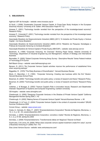 CONTEXTO . CONCEITOS . APLICAÇÕES
CORPORATE VENTURE CAPITAL
69
© 2014 Inventta – Todos os direitos reservados.
5. BIBLIOGRAFIA
Agência USP de Inovação – website: www.inovacao.usp.br
Al Soufi, J (2008) “Sustainable Corporate Venture Capital: A Cross-Case Study Analysis in the European
Electricity Industry” University of St. Gallen. IWO Discussion Paper Nº 112
Amesse F. (2001) “Technology transfer revisited from the perspective of the knowledge-based economy”
Research Policy
Amesse P., Cohendet P. (2001) “Technology transfer revisited from the perspective of the knowledge-based
economy”, Research Policy
Associação Brasileira de Desenvolvimento Industrial (ABDI) (2011) “A Indústria de Private Equity e Venture
Capital – 2o Censo Brasileiro”
Associação Brasileira de Desenvolvimento Industrial (ABDI) (2012) “Relatório de Pesquisa: Estratégias e
Práticas de Corporate Venturing no Contexto Brasileiro”
Associação Brasileira de Venture Capital e Private Equity (ABVCAP) – website: www.abvcap.com.br
Backholm, A. (1999) “Corporate Venturing: An Overview” Working Paper Series. Helsinki University of
Technology, Department of Industrial Engineer-ing and Management, Institute of Strategy and International
Business
Barmettler, P. (2005) “Global Corporate Venturing Setup Survey - Descriptive Results” Swiss Federal Institute
of Technology ETH Zurich
Bell Mason Group – website: www.bellmasongroup.com
Benson, D. (2011) “Do Corporate Venture Capital activities improve the performance of established firms
when acquiring startups”
Biggadike, R. (1979) “The Risky Business of Diversification” Harvard Business Review
Block, Z.; Macmillan, I. C. (1993) “Corporate Venturing: Creating new business within the firm” Boston:
Harvard Business School Press
Bozeman, B. (2000) “Technology transfer and public policy: a review of research and theory” Research Policy
Bozeman, B. (2000) “Technology transfer and public policy: a review of research and theory” Research Policy
29
Callahan, J. & Muegge, S. (2002) “Venture Capital's Role in Innovation Issues, Research and Steakholder
Interests” Department of Systems and Computer Engineering, Carleton University
CB Insights – website: www.cbinsights.com
Chesbrough, H. (2000) “Designing Corporate Ventures in the Shadow of Private Venture Capital” California
Management Review Spring 2000, v. 42
Chesbrough, H. (2002) “Making Sense of Corporate Venture Capital” Harvard Business Review v. 80
Chesbrough, H. & Tucci, C. (2004) "Corporate Venture Capital in the context of corporate innovation” DRUID
Summer Conference 2004
Corven Group – website: www.corven.com
Costa, A.; Cericato, D.; Melo, P. (2007) “Empreendedorismo Corporativo” Revista de Negócios, Blumenau, v.
12, n. 4, p. 32 - 43, outubro/dezembro 2007
Dornelas, J. (2004) “Empreendedorismo Corporativo: conceitos e lições” Revista de Negócios, Blumenau, v.
9, n. 2, p. 81-90, abril/junho 2004
Dornelas, J. (2008) “Empreendedorismo: Transformando idéias em Negócios” Elsevier do Brasil
Dushnusky, G & Lenox, M. (2006) “When does corporate venture capital investment create firm value” Journal
of Business Venturing 21 (2006) 753– 772
Dow Jones Venture Source - website: www.venturesource.com/
 