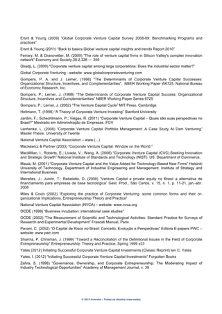 © 2014 Inventta – Todos os direitos reservados.
Ersnt & Young (2009) ”Global Corporate Venture Capital Survey 2008-09: Benchmarking Programs and
practices”
Ersnt & Young (2011) “Back to basics Global venture capital insights and trends Report 2010”
Ferrary, M. & Granovetter, M. (2009) “The role of venture capital firms in Silicon Valley's complex innovation
network” Economy and Society,38:2,326 — 359
Gbadji, L. (2009) “Corporate venture capital among large corporations: Does the industrial sector matter?”
Global Corporate Venturing - website: www.globalcorporateventuring.com
Gompers, P. A. and J. Lerner, (1998) "The Determinants of Corporate Venture Capital Successes:
Organizational Structure, Incentives, and Complementarities", NBER Working Paper W6725, National Bureau
of Economic Research, Inc.
Gompers, P.; Lerner, J. (1998) “The Determinants of Corporate Venture Capital Success: Organizational
Structure, Incentives and Complementarities” NBER Working Paper Series 6725
Gompers, P.; Lerner, J. (2002) “The Venture Capital Cycle” MIT Press, Cambridge.
Hellmann, T. (1998) “A Theory of Corporate Venture Investing” Stanford University
Jardim, F.; Schechtmann, P.; Viégas, R. (2011) “Corporate Venture Capital – Quais são suas perspectivas no
Brasil?” Mestrado em Administração de Empresas. FGV
Lanhenke, L. (2008) “Corporate Venture Capital Portfolio Management: A Case Study At Dsm Venturing”
Master Thesis. University of Twente
National Venture Capital Association – www.(...)
Mackewicz & Partner (2003) ”Corporate Venture Capital: Window on the World.”
MacMillan, I.; Roberts, E.; Livada, V.; Wang, A. (2008) “Corporate Venture Capital (CVC):Seeking Innovation
and Strategic Growth” National Institute of Standards and Technology (NIST). US. Department of Commerce.
Maula, M. (2001) “Corporate Venture Capital and the Value Added for Technology-Based New Firms” Helsinki
University of Technology. Department of Industrial Engineering and Management. Institute of Strategy and
International Business.
Meirelles, J.; Junior, T.; Rebelatto, D. (2008) “Venture Capital e private equity no Brasil a alternativa de
financiamento para empresas de base tecnológica” Gest. Prod., São Carlos, v. 15, n. 1, p. 11-21, jan.-abr.
2008
Miles & Covin (2002) “Exploring the practice of Corporate Venturing: some common forms and their or-
ganizational implications, Entrepreneurship Theory and Practice”
National Venture Capital Association (NVCA) – website: www.nvca.org
OCDE (1999) “Business incubation: international case studies”
OCDE (2002) “The Measurement of Scientific and Technological Activities: Standard Practice for Surveys of
Research and Experimental Development” Frascati Manual, Paris
Pavani, C. (2002) “O Capital de Risco no Brasil: Conceito, Evolução e Perspectivas” Editora E-papers PWC –
website: www.pwc.com
Sharma, P. Chrisman, J. (1999) “Toward a Reconciliation of the Definitional Issues in the Field of Corporate
Entrepreneurship” Entrepreneurship: Theory and Practice, Spring 1999 v23
Yates (2012) Initiating Successful Corporate Venture Capital Investments (Classic Reprint) Ian C. Yates
Yates, I. (2012) “Initiating Successful Corporate Venture Capital Investments” Forgotten Books
Zahra, S. (1996) “Governance, Ownership, and Corporate Entrepreneurship: The Moderating Impact of
Industry Technological Opportunities” Academy of Management Journal, v. 39
 