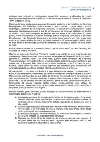 CONTEXTO . CONCEITOS . APLICAÇÕES
CORPORATE VENTURE CAPITAL
9
© 2014 Inventta – Todos os direitos reservados.
exigidos para explorar a oportunidade encontrada requerem a obtenção de novos
equipamentos ou de novos funcionários ou de novos conhecimentos (Sharma e Chrisman,
1999; Biggadike, 1979).
Devemos lembrar ainda que as ações de Corporate Venturing e as iniciativas de Business
Development são iniciativas distintas e que podem, inclusive, conviver dentro de uma
corporação. Diferente de um Corporate Venturing, o New Business Development busca
aproveitar oportunidades dentro e fora do core business da empresa, contudo, em ambos
os casos, o risco que a empresa se permite assumir tende a ser mais baixo. E, nesse
ponto, é que encontramos a principal diferença entre o Corporate Venturing e o Business
Development. No Corporate Venturing, a empresa tolera assumir um risco maior para
explorar as oportunidades de novos negócios mapeados. O leque de oportunidade torna-
se mais amplo e diversificado, dado que a empresa esta disposta a aceitar um nível maior
de risco.
Assim como as ações de empreendedorismo, as iniciativas de Corporate Venturing são
divididas em interna e externa.
Quando as ações de Corporate Venturing resultam na criação de uma organização que
reside dentro da empresa-mãe, damos nome a estas ações de Corporate Venturing Interno
(Sharma e Chrisman, 1999). Por outro lado, quando essas atividades de Corporate
Venturing resultam no investimento em uma organização autônoma ou semi-autônoma que
reside fora da Empresa Mãe, denominamos essas iniciativas como Corporate Venturing
Externo. Essas ações de apoio a novos negócios são realizadas pelo investimento em
empresas Startups, que foram geradas interna ou externamente a empresa.
O investimento corporativo em Startups é algo relativamente recente, principalmente no
Brasil, e, por este motivo, interpretado de várias maneiras pela bibliografia sobre o assunto.
Há consenso quanto ao fato de que ações de Corporate Venturing Externo caracterizam-se
pelo investimento em Startups; contudo, a origem desta empresa é pouco discutida e
analisada – se foi formado em uma incubadora, dentro de uma universidade ou por ex-
funcionários da própria empresa. Neste estudo, consideraremos como válidos os
investimentos em todas estes tipos de empresas, não impondo, deste modo, restrições a
empresas Startups devido a sua origem.
De uma maneira geral, a decisão quanto à posição da iniciativa interna ou externamente à
organização depende de 4 fatores:
A. Autonomia estrutural: local onde são tomadas as decisões cruciais. Pode variar
desde a decisões serem tomadas em conjunto com a divisão correspondente da
empresa, até de maneira totalmente isolada, reportando-se diretamente com a
alta gestão;
B. Grau de dependência da empresa-mãe: relação entre o mercado explorado pelo
novo negócio e os mercados em que a empresa mãe atua. Pode variar desde
muito próximo até sem relação nenhuma;
C. Extensão da Inovação: Grau de inovação do produto do novo negócio, variando
desde uma imitação até algo totalmente disruptivo;
D. Natureza do Apoio: Grau de influência da empresa mãe no novo negócio. A
empresa pode ser induzida em seus negócios pela empresa mãe ou ser
totalmente autônoma. Quem tem a palavra final;
 