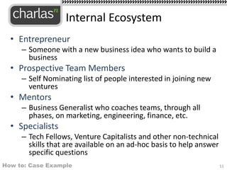 • Entrepreneur
– Someone with a new business idea who wants to build a
business
• Prospective Team Members
– Self Nominating list of people interested in joining new
ventures
• Mentors
– Business Generalist who coaches teams, through all
phases, on marketing, engineering, finance, etc.
• Specialists
– Tech Fellows, Venture Capitalists and other non-technical
skills that are available on an ad-hoc basis to help answer
specific questions
Internal Ecosystem
11How to: Case Example
 