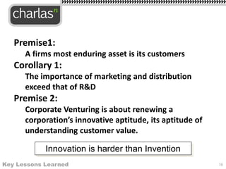Premise1:
A firms most enduring asset is its customers
Corollary 1:
The importance of marketing and distribution
exceed that of R&D
Premise 2:
Corporate Venturing is about renewing a
corporation’s innovative aptitude, its aptitude of
understanding customer value.
16Key Lessons Learned
Innovation is harder than Invention
 