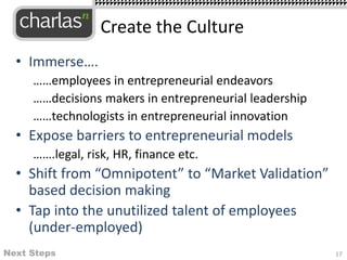 • Immerse….
……employees in entrepreneurial endeavors
……decisions makers in entrepreneurial leadership
……technologists in entrepreneurial innovation
• Expose barriers to entrepreneurial models
…….legal, risk, HR, finance etc.
• Shift from “Omnipotent” to “Market Validation”
based decision making
• Tap into the unutilized talent of employees
(under-employed)
Create the Culture
Next Steps 17
 