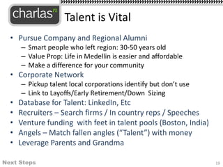 • Pursue Company and Regional Alumni
– Smart people who left region: 30-50 years old
– Value Prop: Life in Medellin is easier and affordable
– Make a difference for your community
• Corporate Network
– Pickup talent local corporations identify but don’t use
– Link to Layoffs/Early Retirement/Down Sizing
• Database for Talent: LinkedIn, Etc
• Recruiters – Search firms / In country reps / Speeches
• Venture funding with feet in talent pools (Boston, India)
• Angels – Match fallen angles (“Talent”) with money
• Leverage Parents and Grandma
Talent is Vital
Next Steps 19
 