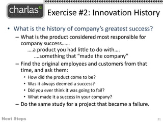 • What is the history of company’s greatest success?
– What is the product considered most responsible for
company success……
….a product you had little to do with….
….something that “made the company”
– Find the original employees and customers from that
time, and ask them:
• How did the product come to be?
• Was it always deemed a success?
• Did you ever think it was going to fail?
• What made it a success in your company?
– Do the same study for a project that became a failure.
21
Exercise #2: Innovation History
Next Steps
 