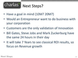 • Have a goal in mind (10M? 20M?)
• Would an Entrepreneur want to do business with
your corporation
• Customers are the only validation of Innovation
• Bill Gates, Steve Jobs and Mark Zuckerburg have
the same 24 hours in their day
• It will take 7 Years to see classical ROI results, so
focus on Revenue growth
22
Next Steps?
Next Steps
 