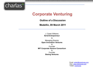 J. Carter Williams
Serial Entrepreneur
&
Managing Director
Open Innovation Ventures
&
Founder
MIT Corporate Venture Consortium
&
Founder
Boeing Ventures
Corporate Venturing
Email: carter@oiventures.com
Web: www.oiventures.com
Twitter: oiventures
Outline of a Discussion
Medellin, 09 March 2011
 