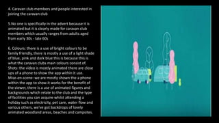 4. Caravan club members and people interested in
joining the caravan club
5.No one is specifically in the advert because it is
animated but it is clearly made for caravan club
members which usually ranges from adults aged
from early 30s - late 60s
6. Colours: there is a use of bright colours to be
family friendly, there is mostly a use of a light shade
of blue, pink and dark blue this is because this is
what the caravan clubs main colours consist of.
Shots: the video is mostly animated there are close
ups of a phone to show the app within it use.
Mise-en-scene: we are mostly shown the a phone
within the app to show it works for the benefit of
the viewer, there is a use of animated figures and
backgrounds which relate to the club and the type
of facilities you can acquire whilst attending a
holiday such as electricity, pet care, water flow and
various others, we've got backdrops of lovely
animated woodland areas, beaches and campsites.
 