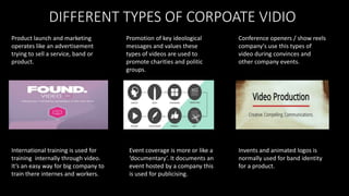 DIFFERENT TYPES OF CORPOATE VIDIO
Product launch and marketing
operates like an advertisement
trying to sell a service, band or
product.
International training is used for
training internally through video.
It’s an easy way for big company to
train there internes and workers.
Promotion of key ideological
messages and values these
types of videos are used to
promote charities and politic
groups.
Conference openers / show reels
company's use this types of
video during convinces and
other company events.
Event coverage is more or like a
‘documentary’. It documents an
event hosted by a company this
is used for publicising.
Invents and animated logos is
normally used for band identity
for a product.
 